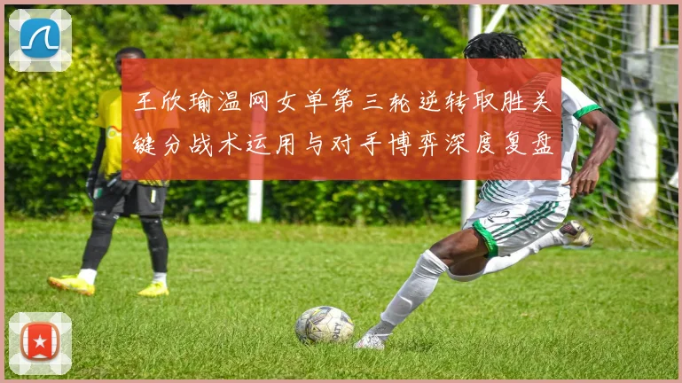 王欣瑜温网女单第三轮逆转取胜关键分战术运用与对手博弈深度复盘