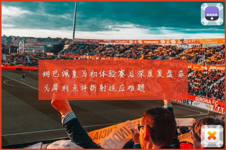 姆巴佩皇马初体验赛后深度复盘 菲戈犀利点评折射适应难题