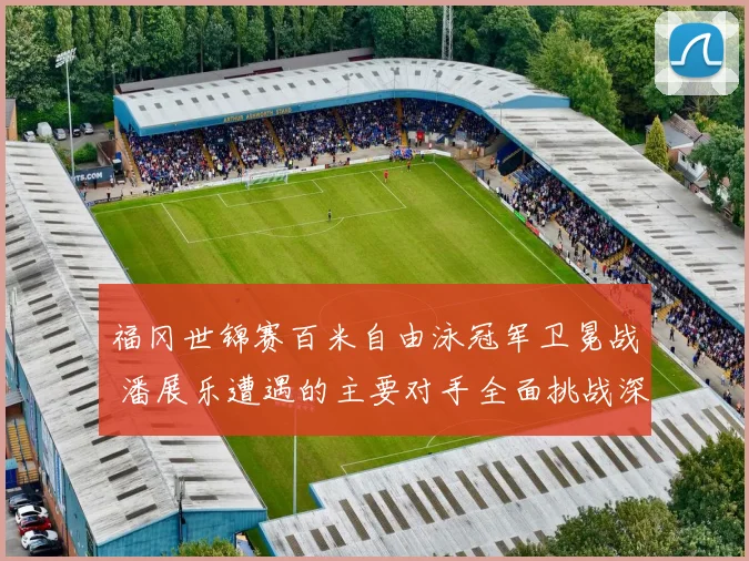 福冈世锦赛百米自由泳冠军卫冕战 潘展乐遭遇的主要对手全面挑战深度盘点