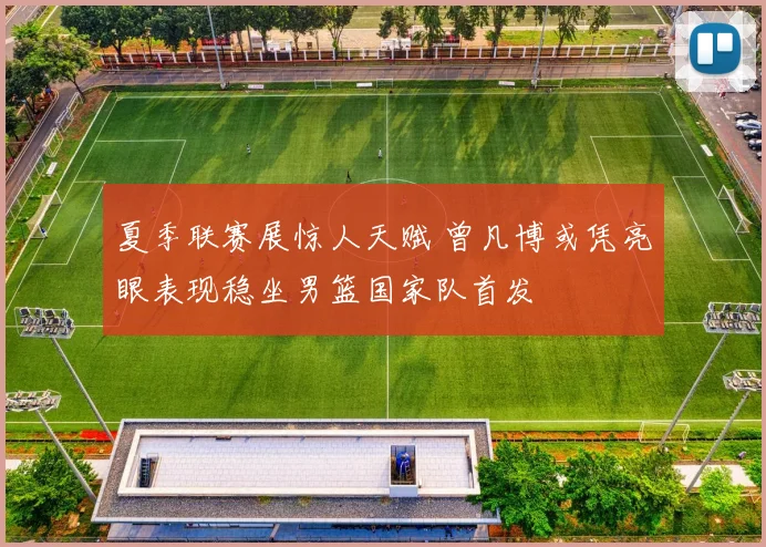 夏季联赛展惊人天赋 曾凡博或凭亮眼表现稳坐男篮国家队首发