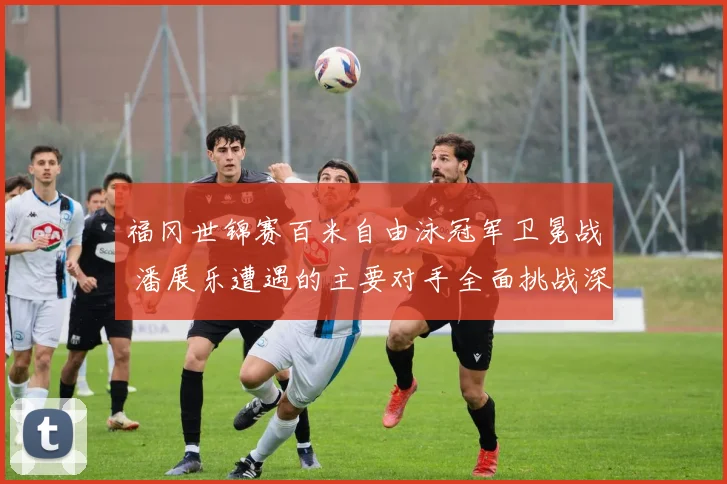福冈世锦赛百米自由泳冠军卫冕战 潘展乐遭遇的主要对手全面挑战深度盘点