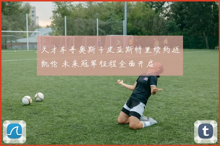 天才车手奥斯卡皮亚斯特里续约迈凯伦 未来冠军征程全面开启