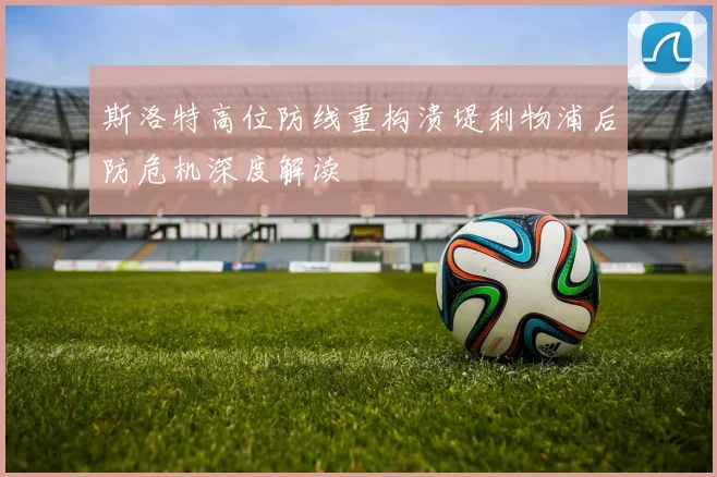 斯洛特高位防线重构溃堤利物浦后防危机深度解读