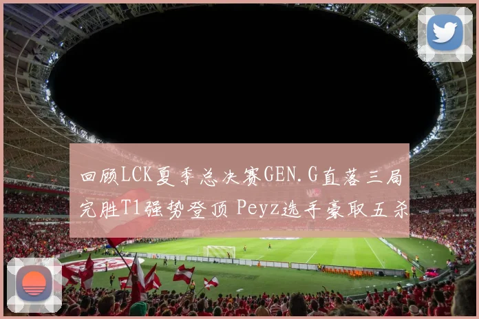 回顾LCK夏季总决赛GEN.G直落三局完胜T1强势登顶 Peyz选手豪取五杀战术精妙复盘