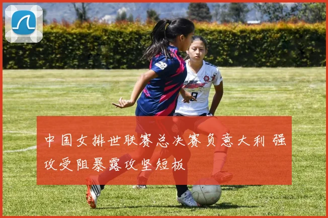 中国女排世联赛总决赛负意大利 强攻受阻暴露攻坚短板