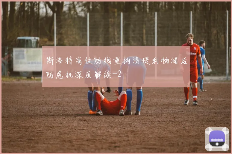 斯洛特高位防线重构溃堤利物浦后防危机深度解读