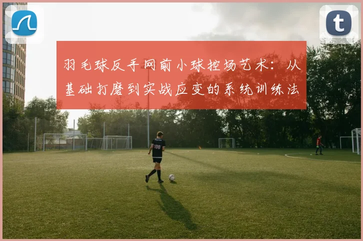羽毛球反手网前小球控场艺术：从基础打磨到实战应变的系统训练法则