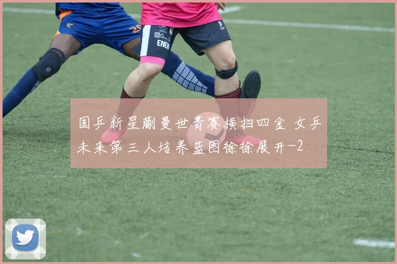 国乒新星蒯曼世青赛横扫四金 女乒未来第三人培养蓝图徐徐展开