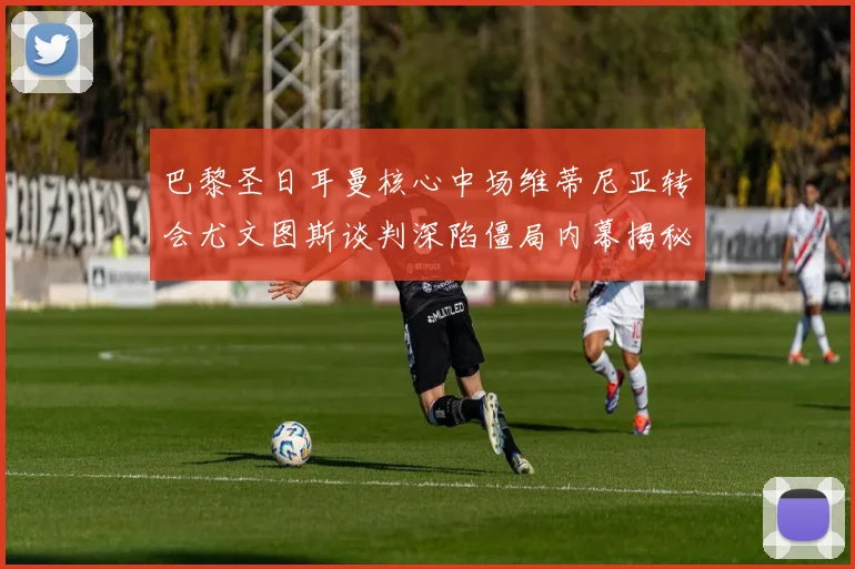 巴黎圣日耳曼核心中场维蒂尼亚转会尤文图斯谈判深陷僵局内幕揭秘