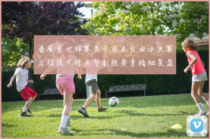 潘展乐世锦赛男子百米自由泳决赛后程技术特点与制胜要素精细复盘