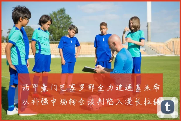 西甲豪门巴塞罗那全力追逐基米希以补强中场转会谈判陷入漫长拉锯战