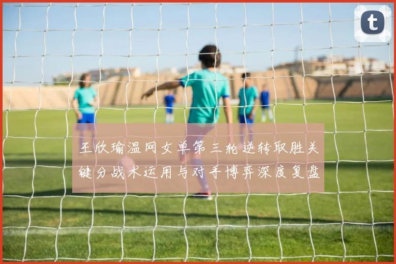 王欣瑜温网女单第三轮逆转取胜关键分战术运用与对手博弈深度复盘