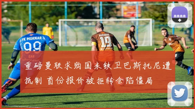 重磅曼联求购国米铁卫巴斯托尼遭抵制 首份报价被拒转会陷僵局