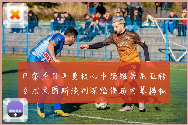 巴黎圣日耳曼核心中场维蒂尼亚转会尤文图斯谈判深陷僵局内幕揭秘