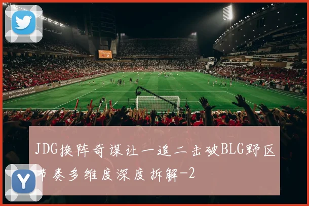 JDG换阵奇谋让一追二击破BLG野区节奏多维度深度拆解