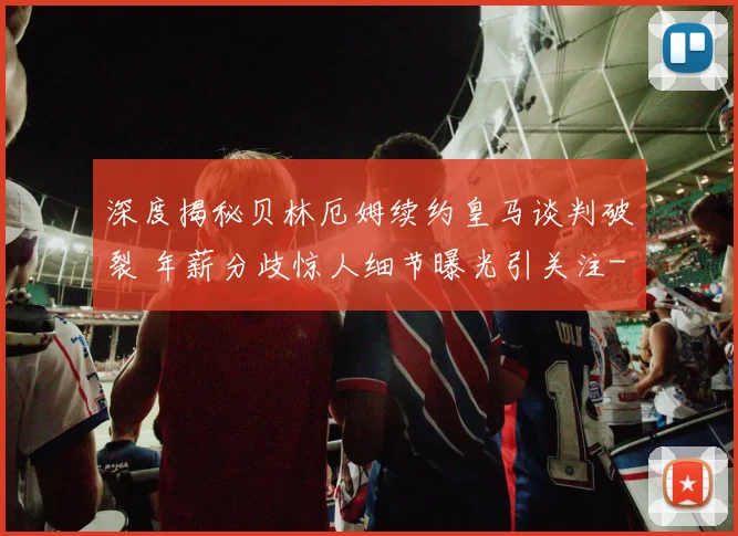 深度揭秘贝林厄姆续约皇马谈判破裂 年薪分歧惊人细节曝光引关注