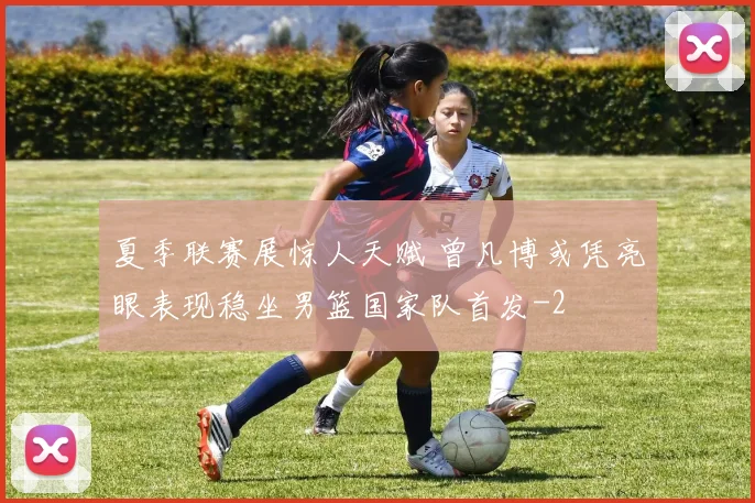 夏季联赛展惊人天赋 曾凡博或凭亮眼表现稳坐男篮国家队首发