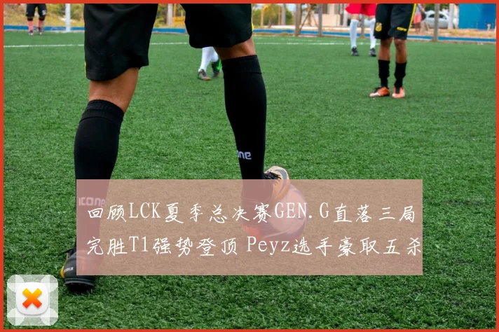 回顾LCK夏季总决赛GEN.G直落三局完胜T1强势登顶 Peyz选手豪取五杀战术精妙复盘