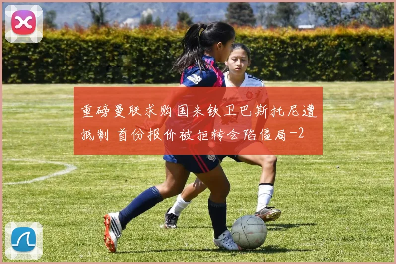 重磅曼联求购国米铁卫巴斯托尼遭抵制 首份报价被拒转会陷僵局