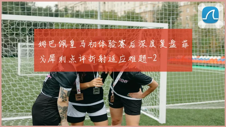 姆巴佩皇马初体验赛后深度复盘 菲戈犀利点评折射适应难题