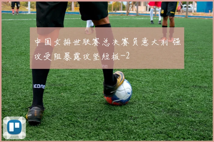 中国女排世联赛总决赛负意大利 强攻受阻暴露攻坚短板