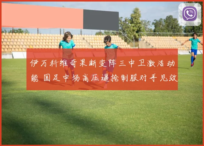 伊万科维奇果断变阵三中卫激活动能 国足中场高压逼抢制服对手见效