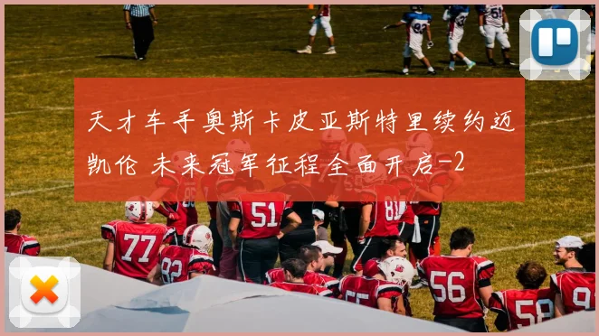 天才车手奥斯卡皮亚斯特里续约迈凯伦 未来冠军征程全面开启