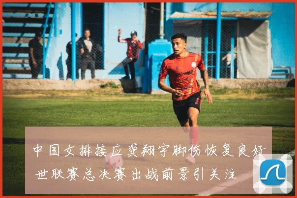 中国女排接应龚翔宇脚伤恢复良好 世联赛总决赛出战前景引关注