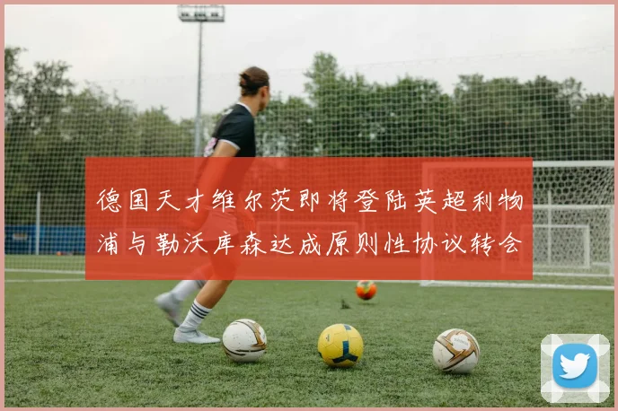 德国天才维尔茨即将登陆英超利物浦与勒沃库森达成原则性协议转会只差官宣